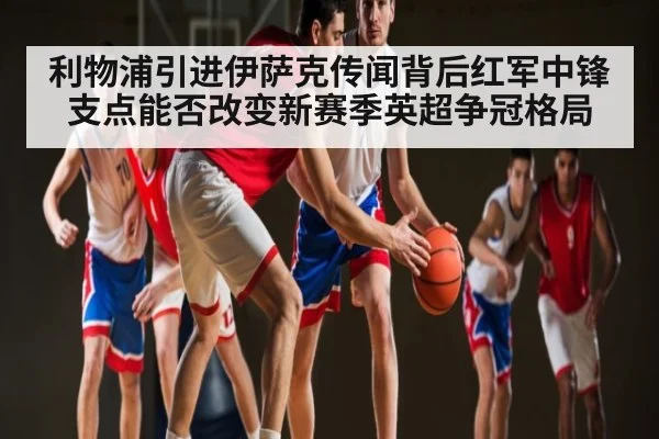 利物浦引进伊萨克传闻背后红军中锋支点能否改变新赛季英超争冠格局
